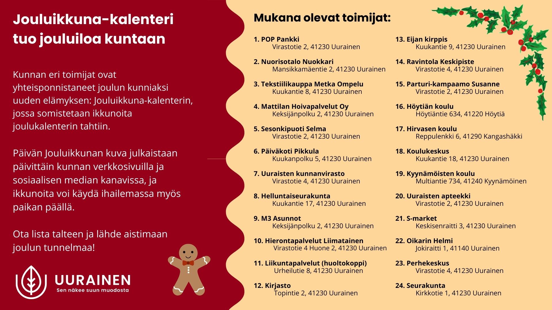 Jouluikkuna-kalenterin esittelyjuliste. Vasemmalla punaisella taustalla teksti, jossa kerrotaan kunnan jouluisesta ikkunakalenterista ja päivittäin julkaistavista kuvista. Oikealla listattuna 24 osallistuvaa toimijaa osoitteineen. Koristeina jouluisia havunoksia ja alakulmassa piparkakkumies sekä Uuraisten kunnan logo. Jouluikkuna-kalenteri tuo jouluiloa kuntaan Kunnan eri toimijat ovat yhteisponnistaneet joulun kunniaksi uuden elämyksen: Jouluikkuna-kalenterin, jossa somistetaan ikkunoita joulukalenterin tahtiin. Päivän Jouluikkunan kuva julkaistaan päivittäin kunnan verkkosivuilla ja sosiaalisen median kanavissa, ja ikkunoita voi käydä ihailemassa myös paikan päällä. Ota lista talteen ja lähde aistimaan joulun tunnelmaa! 1. POP Pankki Virastotie 2, 41230 Uurainen 2. Nuorisotalo Nuokkari Mansikkamäentie 2, 41230 Uurainen 3. Tekstiilikauppa Metka Ompelu Kuukantie 8, 41230 Uurainen 4. Mattilan Hoivapalvelut Oy Keksijänpolku 2, 41230 Uurainen 5. Sesonkipuoti Selma Virastotie 2, 41230 Uurainen 6. Päiväkoti Pikkula Kuukanpolku 5, 41230 Uurainen 7. Uuraisten kunnanvirasto Virastotie 4, 41230 Uurainen 8. Helluntaiseurakunta Kuukantie 17, 41230 Uurainen 9. M3 Asunnot Keksijänpolku 2, 41230 Uurainen 10. Hierontapalvelut Liimatainen Virastotie 4 Huone 2, 41230 Uurainen 11. Liikuntapalvelut (huoltokoppi) Urheilutie 8, 41230 Uurainen 12. Kirjasto Topintie 2, 41230 Uurainen 13. Eijan kirppis Kuukantie 9, 41230 Uurainen 14. Ravintola Keskipiste Virastotie 4, 41230 Uurainen 15. Parturi-kampaamo Susanne Virastotie 2, 41230 Uurainen 16. Höytiän koulu Höytiäntie 634, 41220 Höytiä 17. Hirvasen koulu Reppulenkki 6, 41290 Kangashäkki 18. Koulukeskus Kuukantie 18, 41230 Uurainen 19. Kyynämöisten koulu Multiantie 734, 41240 Kyynämöinen 20. Uuraisten apteekki Virastotie 2, 41230 Uurainen 21. S-market Keskisenraitti 3, 41230 Uurainen 22. Oikarin Helmi Jokiraitti 1, 41140 Uurainen 23. Perhekeskus Virastotie 4, 41230 Uurainen 24. Seurakunta Kirkkotie 1, 41230 Uurainen